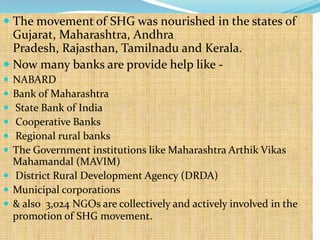  The movement of SHG was nourished in the states of
  Gujarat, Maharashtra, Andhra
  Pradesh, Rajasthan, Tamilnadu and Kerala.
 Now many banks are provide help like -
 NABARD
 Bank of Maharashtra
 State Bank of India
 Cooperative Banks
 Regional rural banks
 The Government institutions like Maharashtra Arthik Vikas
  Mahamandal (MAVIM)
 District Rural Development Agency (DRDA)
 Municipal corporations
 & also 3,024 NGOs are collectively and actively involved in the
  promotion of SHG movement.
 