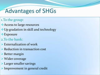 Advantages of SHGs
1.To the group:
 Access to large resources
 Up gradation in skill and technology
 Exposure
2.To the bank:
 Externalization of work
 Reduction in transaction cost
 Better margin
 Wider coverage
 Larger smaller savings
 Improvement in general credit
 
