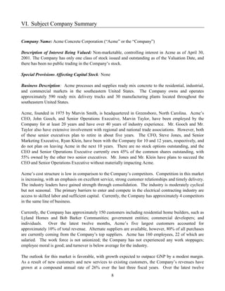 VI. Subject Company Summary

Company Name: Acme Concrete Corporation (“Acme” or the “Company”)

Description of Interest Being Valued: Non-marketable, controlling interest in Acme as of April 30,
2001. The Company has only one class of stock issued and outstanding as of the Valuation Date, and
there has been no public trading in the Company’s stock.

Special Provisions Affecting Capital Stock: None

Business Description: Acme processes and supplies ready mix concrete to the residential, industrial,
and commercial markets in the southeastern United States. The Company owns and operates
approximately 590 ready mix delivery trucks and 30 manufacturing plants located throughout the
southeastern United States.

Acme, founded in 1975 by Marvin Smith, is headquartered in Greensboro, North Carolina. Acme’s
CEO, John Gooch, and Senior Operations Executive, Marvin Taylor, have been employed by the
Company for at least 20 years and have over 40 years of industry experience. Mr. Gooch and Mr.
Taylor also have extensive involvement with regional and national trade associations. However, both
of these senior executives plan to retire in about five years. The CFO, Steve Jones, and Senior
Marketing Executive, Ryan Klein, have been with the Company for 10 and 12 years, respectively, and
do not plan on leaving Acme in the next 10 years. There are no stock options outstanding, and the
CEO and Senior Operations Executive currently own 45% of the common shares outstanding, with
55% owned by the other two senior executives. Mr. Jones and Mr. Klein have plans to succeed the
CEO and Senior Operations Executive without materially impacting Acme.

Acme’s cost structure is low in comparison to the Company’s competitors. Competition in this market
is increasing, with an emphasis on excellent service, strong customer relationships and timely delivery.
The industry leaders have gained strength through consolidation. The industry is moderately cyclical
but not seasonal. The primary barriers to enter and compete in the electrical contracting industry are
access to skilled labor and sufficient capital. Currently, the Company has approximately 4 competitors
in the same line of business.

Currently, the Company has approximately 150 customers including residential home builders, such as
Lyland Homes and Bob Barker Communities; government entities; commercial developers; and
individuals. Over the latest twelve months, Acme’s five largest customers accounted for
approximately 10% of total revenue. Alternate suppliers are available, however, 80% of all purchases
are currently coming from the Company’s top suppliers. Acme has 160 employees, 22 of which are
salaried. The work force is not unionized; the Company has not experienced any work stoppages;
employee moral is good; and turnover is below average for the industry.

The outlook for this market is favorable, with growth expected to outpace GNP by a modest margin.
As a result of new customers and new services to existing customers, the Company’s revenues have
grown at a compound annual rate of 26% over the last three fiscal years. Over the latest twelve
                                                   8
 