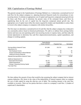 XIII. Capitalization of Earnings Method

The general concept in the Capitalization of Earnings Method is to: 1) determine a normalized level of
cash flow for the subject company (i.e. adjusting historical financial results for extraordinary or non-
recurring items); 2) estimate an appropriate cost of capital and long-term compound annual growth rate
for those cash flows; and 3) determine the present value of the estimated future cash flows by
capitalizing them by the cost of capital less the long-term compound annual growth rate. The
appropriate cost of capital must reflect the returns required by lenders and shareholders to entice them
to invest in the subject company or companies with similar risk profiles.

The first step is to determine a normalized level of cash flow that the subject company has evidenced it
can consistently achieve based on historical performance. We add to or subtract from earnings before
interest and taxes any non-operating and/or non-recurring income or expense items, and then make the
normal adjustments to determine free cash flow (depreciation/amortization, capital expenditures, and
changes in working capital).


                                                      Twelve Months
                                                    Ended 4/30/2001     Projected Year       Normalized

Earnings Before Interest & Taxes                           $11,949           $12,731           $12,000
Adjustments For:
  Non-Employee Income                                           26                    28               28
  Excess Compensation to Board Member                            9                    10               10
  Additional Inventory Reserves                               (180)               -                -
Adjusted Earnings Before Interest & Taxes                   11,804             12,769           12,038

Additional Adjustments For:
  Depreciation/Amortization                                 $2,172            $2,198            $1,500
  Capital Expenditures                                      (1,286)           (1,218)           (1,500)
  Change in Operating Working Capital                       (1,854)           (1,425)             (362)
Free Cash Flow                                             $10,836           $12,324           $11,676




We then subtract the amount of taxes that would be due assuming the subject company had no interest
expense deduction. (We factor in the value of the deductibility of interest expense when we compute
the cost of debt capital by using the after-tax cost of debt). The resulting amount is the cash flow
available to investors. There are two parties that have a claim to a company’s cash flow: 1) lenders of
capital and 2) shareholders.




                                                  22
 