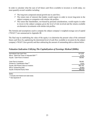 In order to calculate what the sum of all future cash flows available to investors is worth today, we
must quantify several variables including:

             The long-term compound annual growth rate in cash flow;
             The return (rate of interest) that lenders would require in order to invest long-term in the
             subject company or companies with similar risk profiles;
             The return that shareholders, not biased by personal considerations, would require in order
             to invest in the subject company given the level of risk involved and the returns available
             on alternative investments with similar risk profiles.

The formula and assumptions used to compute the subject company’s weighted average cost of capital
(“WACC”) are summarized in Appendix III.

The final step in establishing the value of the equity is to determine the present value of the estimated
future cash flows by capitalizing the determined level of cash flow available to investors by the subject
company’s WACC (less growth) and then subtracting the amount of outstanding debt as shown below:


Valuation Indication Utilizing The Capitalization of Earnings Method ($000s)
Normalized Free Cash Flow                                                                       $11,676
Minus: Debt-Free Taxes on Adjusted EBIT (1)                                                       4,776
Equals: Cash Flow to Investors                                                                   $6,900

Cash Flow to Investors                                                                           $6,900
Divided by: Capitalization Rate (2)                                                                10.6%
Equals: Net Present Value to Investors                                                          $65,195
Minus: Outstanding Debt                                                                           (8,492)
Equals: Enterprise Equity Value                                                                  $56,703


Notes:
(1)
    Includes both federal and state taxes.
(2)
    See Appendix III




                                                    23
 