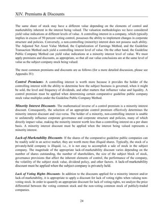 XIV. Premiums & Discounts

The same share of stock may have a different value depending on the elements of control and
marketability inherent in the interest being valued. The valuation methodologies we have considered
yield value indications at different levels of value. A controlling interest in a company, which typically
implies in excess of 50 percent voting control, possesses the ability to implement changes in corporate
structure and policies. Conversely, a non-controlling (minority) interest does not possess such ability.
The Adjusted Net Asset Value Method, the Capitalization of Earnings Method, and the Guideline
Transaction Method each yield a controlling interest level of value. On the other hand, the Guideline
Public Company Method can yield value indications at a minority interest level of value. We must
apply premiums and discounts, as appropriate, so that all our value conclusions are at the same level of
value as the subject company stock being valued.

The most common premiums and discounts are as follows (for a more detailed discussion, please see
Appendix IV):

Control Premiums- A controlling interest is worth more because it provides the holder of the
controlling interest with the ability to determine how the subject business is governed, when it might
be sold, the level and frequency of dividends, and other matters that influence value and liquidity. A
control premium must be applied when determining certain comparative guideline public company
stock value multiples under the Guideline Public Company Method.

Minority Interest Discounts- The mathematical inverse of a control premium is a minority interest
discount. Consequently, the selection of an appropriate control premium effectively determines the
minority interest discount and vice-versa. The holder of a minority, non-controlling interest is unable
to unilaterally influence corporate governance and corporate structure and policies, many of which
directly impact value, making the minority interest worth less than a controlling interest on a per share
basis. A minority interest discount must be applied when the interest being valued represents a
minority interest.

Lack-of-Marketability Discounts- If the shares of the comparative guideline public companies can
be readily sold in an active market, they are worth more than illiquid shares. Typically, the stock of a
privately-held company is illiquid, i.e., it is not easy to accomplish a sale of stock in the subject
company. The magnitude of the appropriate lack-of-marketability discount varies depending on the
number of shares outstanding, the number of shareholders, the size of the subject block of stock,
governance provisions that affect the inherent elements of control, the performance of the company,
the volatility of the subject stock value, dividend policy, and other factors. A lack-of-marketability
discount must be applied when the subject company is privately held.

Lack of Voting Rights Discounts- In addition to the discounts applied for a minority interest and/or
lack-of-marketability, it is appropriate to apply a discount for lack of voting rights when valuing non-
voting stock. In order to quantify an appropriate discount for lack of voting rights, we analyze the price
differential between the voting common stock and the non-voting common stock of publicly-traded
companies.


                                                   24
 