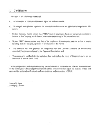 I.    Certification

To the best of our knowledge and belief:

•    The statements of fact contained in this report are true and correct;

•    The analysis and opinions represent the unbiased conclusions of the appraisers who prepared this
     report;

•    Neither Schwartz Heslin Group, Inc. (“SHG”) nor its employees have any current or prospective
     interest in the Company, nor is there a bias with respect to any of the parties involved;

•    Neither SHG’s compensation nor that of its employees is contingent upon an action or event
     resulting from the analyses, opinions or conclusions of this report;

•    This appraisal has been prepared in compliance with the Uniform Standards of Professional
     Appraisal Practice promulgated by the Appraisal Foundation; and

•    This appraisal is valid only for the valuation date indicated on the cover of this report and is not an
     indication of past or future value



The undersigned had primary responsibility for the contents of this report and certifies that to the best
of the undersigned’s knowledge the statements of fact contained in this report are true and correct and
represent the unbiased professional analyses, opinions, and conclusions of SHG.




Steven M. Egna
Managing Director




                                                      1
 
