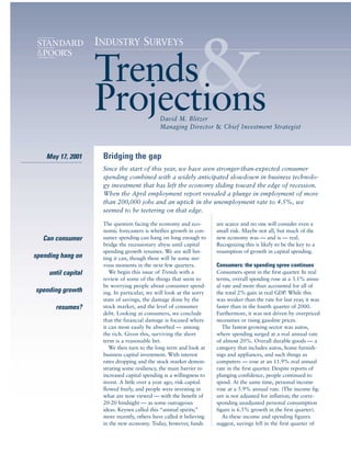 &
                     INDUSTRY SURVEYS


                     Trends
                     Projections               David M. Blitzer
                                               Managing Director & Chief Investment Strategist



    May 17, 2001      Bridging the gap
                      Since the start of this year, we have seen stronger-than-expected consumer
                      spending combined with a widely anticipated slowdown in business technolo-
                      gy investment that has left the economy sliding toward the edge of recession.
                      When the April employment report revealed a plunge in employment of more
                      than 200,000 jobs and an uptick in the unemployment rate to 4.5%, we
                      seemed to be teetering on that edge.

                      The question facing the economy and eco-         are scarce and no one will consider even a
                      nomic forecasters is whether growth in con-      small risk. Maybe not all, but much of the
   Can consumer       sumer spending can hang on long enough to        new economy was — and is — real.
                      bridge the recessionary abyss until capital      Recognizing this is likely to be the key to a
                      spending growth resumes. We are still bet-       resumption of growth in capital spending.
spending hang on      ting it can, though there will be some ner-
                      vous moments in the next few quarters.           Consumers: the spending spree continues
     until capital       We begin this issue of Trends with a          Consumers spent in the first quarter. In real
                      review of some of the things that seem to        terms, overall spending rose at a 3.1% annu-
                      be worrying people about consumer spend-         al rate and more than accounted for all of
spending growth       ing. In particular, we will look at the sorry    the total 2% gain in real GDP. While this
                      state of savings, the damage done by the         was weaker than the rate for last year, it was
       resumes?       stock market, and the level of consumer          faster than in the fourth quarter of 2000.
                      debt. Looking at consumers, we conclude          Furthermore, it was not driven by overpriced
                      that the financial damage is focused where       necessities or rising gasoline prices.
                      it can most easily be absorbed — among              The fastest growing sector was autos,
                      the rich. Given this, surviving the short        where spending surged at a real annual rate
                      term is a reasonable bet.                        of almost 20%. Overall durable goods — a
                         We then turn to the long term and look at     category that includes autos, home furnish-
                      business capital investment. With interest       ings and appliances, and such things as
                      rates dropping and the stock market demon-       computers — rose at an 11.9% real annual
                      strating some resiliency, the main barrier to    rate in the first quarter. Despite reports of
                      increased capital spending is a willingness to   plunging confidence, people continued to
                      invest. A little over a year ago, risk capital   spend. At the same time, personal income
                      flowed freely, and people were investing in      rose at a 5.9% annual rate. (The income fig-
                      what are now viewed — with the benefit of        ure is not adjusted for inflation; the corre-
                      20-20 hindsight — as some outrageous             sponding unadjusted personal consumption
                      ideas. Keynes called this “animal spirits;”      figure is 6.5% growth in the first quarter).
                      more recently, others have called it believing      As these income and spending figures
                      in the new economy. Today, however, funds        suggest, savings fell in the first quarter of
 
