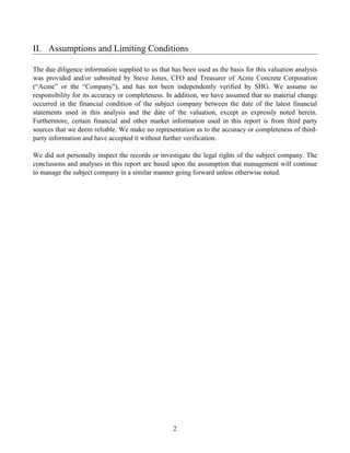II. Assumptions and Limiting Conditions

The due diligence information supplied to us that has been used as the basis for this valuation analysis
was provided and/or submitted by Steve Jones, CFO and Treasurer of Acme Concrete Corporation
(“Acme” or the “Company”), and has not been independently verified by SHG. We assume no
responsibility for its accuracy or completeness. In addition, we have assumed that no material change
occurred in the financial condition of the subject company between the date of the latest financial
statements used in this analysis and the date of the valuation, except as expressly noted herein.
Furthermore, certain financial and other market information used in this report is from third party
sources that we deem reliable. We make no representation as to the accuracy or completeness of third-
party information and have accepted it without further verification.

We did not personally inspect the records or investigate the legal rights of the subject company. The
conclusions and analyses in this report are based upon the assumption that management will continue
to manage the subject company in a similar manner going forward unless otherwise noted.




                                                   2
 