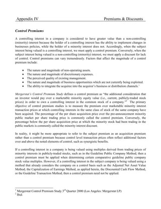 Appendix IV                                                         Premiums & Discounts

Control Premiums

A controlling interest in a company is considered to have greater value than a non-controlling
(minority) interest because the holder of a controlling interest has the ability to implement changes in
businesses policies, while the holder of a minority interest does not. Accordingly, when the subject
interest being valued is a controlling interest, we must apply a control premium. Conversely, when the
subject interest being valued is a non-controlling (minority) interest, we must apply a discount for lack
of control. Control premiums can vary tremendously. Factors that affect the magnitude of a control
premium include:

       •   The nature and magnitude of non-operating assets.
       •   The nature and magnitude of discretionary expenses.
       •   The perceived quality of existing management.
       •   The nature and magnitude of business opportunities which are not currently being exploited.
       •   The ability to integrate the acquiree into the acquiror’s business or distribution channels.1

Mergerstat’s Control Premium Study defines a control premium as “the additional consideration that
an investor would pay over a marketable minority equity value (i.e., current, publicly-traded stock
prices) in order to own a controlling interest in the common stock of a company.”2 The primary
objective of control premium studies is to measure the premium over marketable minority interest
transaction prices at which controlling interests in the same class of stock of the same company have
been acquired. The percentage of the per share acquisition price over the pre-announcement minority
public market per share trading price is commonly called the control premium. Conversely, the
percentage below the per share acquisition price at which the minority stock had been trading in the
public markets is commonly called the minority interest discount.

In reality, it might be more appropriate to refer to the subject premium as an acquisition premium
rather than a control premium because control level transaction prices often reflect additional factors
over and above the noted elements of control, such as synergistic benefits.

If a controlling interest in a company is being valued using multiples derived from trading prices of
minority interests in publicly-traded stocks, such as in the Guideline Public Company Method, then a
control premium must be applied when determining certain comparative guideline public company
stock value multiples. However, if a controlling interest in the subject company is being valued using a
method that already considers the company on a control basis such as the Adjusted Net Asset Value
Method, the Capitalization of Earnings Method, as applied herein, the Discounted Cash Flow Method,
or the Guideline Transaction Method, then a control premium need not be applied.




1
    Mergerstat Control Premium Study 3rd Quarter 2000 (Los Angeles: Mergerstat LP)
2
    Ibid.
 