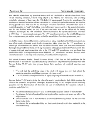Appendix IV                                                             Premiums & Discounts
Rule 144 also allowed that any person or entity who is not considered an affiliate of the issuer could
sell all remaining securities, without being subject to the “dribble out” provisions, after a holding
period of a minimum of three years. In 1990, Rule 144 was amended. Prior to this amendment, if a
purchaser of restricted securities sold such securities in a privately-negotiated transaction, the required
holding period would start anew for the new buyer. The 1990 amendment allowed the new buyer of
restricted securities to “tack” the holding period of the previous owner(s) of the restricted securities
onto his own holding period, but only if the previous owner was not an affiliate of the issuing
company. Accordingly, the 1990 amendment effectively increased the liquidity of restricted securities.
In 1997, Rule 144 was amended once again. The 1997 amendment shortened the initial holding period
from two years to one year and the holding period for non-affiliates from three years to two years.

Most of the studies discussed herein involve transactions taking place before the 1990 amendment and
none of the studies discussed herein involve transactions taking place after the 1997 amendment. In
some ways, this makes the data derived from the studies discussed herein even more relevant than data
that might be derived from studies involving transactions taking place after the 1997 amendment. This
is because restricted securities existing prior to the 1990 and 1997 amendments were less liquid than
restricted securities existing subsequent to the 1990 and 1997 amendments and were, therefore, more
similar to securities of privately-held companies, which have no trading market.

The Internal Revenue Service, through Revenue Ruling 77-287, has set forth guidelines for the
determination of discounts for lack of marketability for securities subject to restriction under Rule 144.
Revenue Ruling 77-287 notes two primary factors that a purchaser of restricted securities must
consider:

     •   “The risk that the underlying value of the stock will change in a way that, absent the
         restrictive provisions, would have prompted a decision to sell.”
     •   “The risk that the contemplated means of legally disposing of the stock may not materialize.”

Revenue Ruling 77-287 sets forth that the value of a security restricted under Rule 144 is less than the
value of that security’s freely-traded counterpart. Revenue Ruling 77-287 also provides the following
guidelines for the determination of discounts for lack of marketability for securities subject to
restriction under Rule 144:

     •   No automatic formulas should be used to determine the discount for lack of marketability.
     •   The discount for lack of marketability is a function of the earnings, net assets and sales of the
         subject entity.
     •   The discount for lack of marketability is a function of the trading market for the equivalent
         freely-traded stock.
     •   The discount for lack of marketability is a function of the resale restrictions applicable to the
         restricted security.
 
