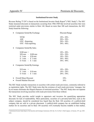 Appendix IV                                                                                          Premiums & Discounts

                                                     Institutional Investor Study

Revenue Ruling 77-287 is based on the Institutional Investor Study Report4 (“SEC Study”). The SEC
Study measured discounts in transactions occurring from 1966-1969 that involved securities that were
restricted under provisions similar to Rule 144. Based on more than 300 such transactions, the SEC
Study found the following:

        •    Companies Sorted By Exchange                                                           Discount Range

                     NYSE                                                                           10% - 20%
                     ASE                                                                            20% - 30%
                     OTC - Reporting                                                                20% - 30%
                     OTC - Non-reporting                                                            30% - 40%

        •    Companies Sorted By Sales

                     $100 mm         +                                                              10% - 20%
                     $20 mm          -    $100 mm                                                   10% - 20%
                     $ 5 mm          -    $ 20 mm                                                   10% - 20%
                     $ 1 mm          -    $ 5 mm                                                    30% - 40%
                     $ 0 mm          -    $ 1 mm                                                    30% - 40%

        •    Companies Sorted By Earnings

                     $10 mm +                                                                       10% - 20%
                     $ 1 mm - $ 10 mm                                                               10% - 20%
                     $ 0 mm - $ 1 mm                                                                20% - 30%

        •    Overall Mean Discount                                                                        24%
        •    Overall Median Discount                                                                      26%

The SEC Study includes transactions in securities with certain resale provisions, commonly referred to
as registration rights. The SEC Study notes that the existence of such resale provisions “assuages, but
by no means eliminates the illiquid character of restricted securities.” The SEC Study does not separate
the transactions involving securities with resale provisions from those without.

The SEC Study provides useful insight to appraisers and investors for quantifying appropriate
discounts for lack of marketability. More particularly, securities of a privately-held firm, such as the
subject company, should be considered less liquid than the Rule 144 securities of a publicly-held
company that are sold in a private placement. A publicly-held company has an established trading
market for its securities and its Rule 144 securities will eventually become tradable in that market,

4 Institutional Investor Study Report of the Securities and Exchange Commission, H.R. Doc. No. 64, Part 5, 92nd Congress, 1st Session, 1971, pp. 2444-
2456.
 