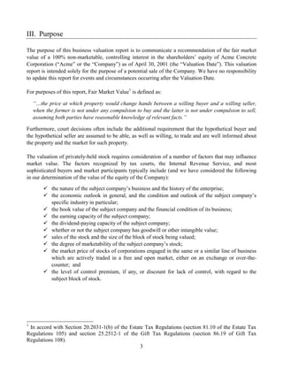 III. Purpose

The purpose of this business valuation report is to communicate a recommendation of the fair market
value of a 100% non-marketable, controlling interest in the shareholders’ equity of Acme Concrete
Corporation (“Acme” or the “Company”) as of April 30, 2001 (the “Valuation Date”). This valuation
report is intended solely for the purpose of a potential sale of the Company. We have no responsibility
to update this report for events and circumstances occurring after the Valuation Date.

For purposes of this report, Fair Market Value1 is defined as:

    “…the price at which property would change hands between a willing buyer and a willing seller,
    when the former is not under any compulsion to buy and the latter is not under compulsion to sell,
    assuming both parties have reasonable knowledge of relevant facts.”

Furthermore, court decisions often include the additional requirement that the hypothetical buyer and
the hypothetical seller are assumed to be able, as well as willing, to trade and are well informed about
the property and the market for such property.

The valuation of privately-held stock requires consideration of a number of factors that may influence
market value. The factors recognized by tax courts, the Internal Revenue Service, and most
sophisticated buyers and market participants typically include (and we have considered the following
in our determination of the value of the equity of the Company):

            the nature of the subject company’s business and the history of the enterprise;
            the economic outlook in general, and the condition and outlook of the subject company’s
            specific industry in particular;
            the book value of the subject company and the financial condition of its business;
            the earning capacity of the subject company;
            the dividend-paying capacity of the subject company;
            whether or not the subject company has goodwill or other intangible value;
            sales of the stock and the size of the block of stock being valued;
            the degree of marketability of the subject company’s stock;
            the market price of stocks of corporations engaged in the same or a similar line of business
            which are actively traded in a free and open market, either on an exchange or over-the-
            counter; and
            the level of control premium, if any, or discount for lack of control, with regard to the
            subject block of stock.




1
 In accord with Section 20.2031-1(b) of the Estate Tax Regulations (section 81.10 of the Estate Tax
Regulations 105) and section 25.2512-1 of the Gift Tax Regulations (section 86.19 of Gift Tax
Regulations 108).
                                                 3
 