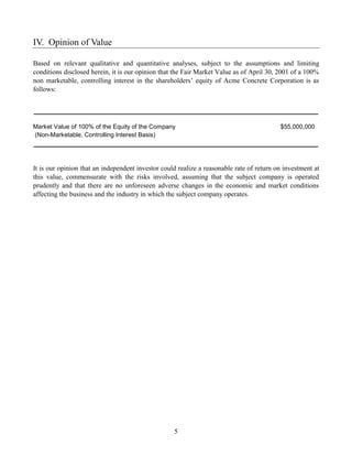 IV. Opinion of Value

Based on relevant qualitative and quantitative analyses, subject to the assumptions and limiting
conditions disclosed herein, it is our opinion that the Fair Market Value as of April 30, 2001 of a 100%
non marketable, controlling interest in the shareholders’ equity of Acme Concrete Corporation is as
follows:




Market Value of 100% of the Equity of the Company                                         $55,000,000
(Non-Marketable, Controlling Interest Basis)




It is our opinion that an independent investor could realize a reasonable rate of return on investment at
this value, commensurate with the risks involved, assuming that the subject company is operated
prudently and that there are no unforeseen adverse changes in the economic and market conditions
affecting the business and the industry in which the subject company operates.




                                                   5
 