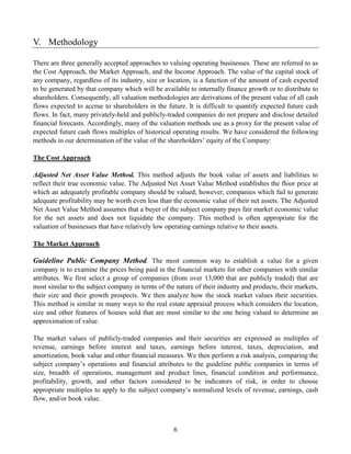 V. Methodology

There are three generally accepted approaches to valuing operating businesses. These are referred to as
the Cost Approach, the Market Approach, and the Income Approach. The value of the capital stock of
any company, regardless of its industry, size or location, is a function of the amount of cash expected
to be generated by that company which will be available to internally finance growth or to distribute to
shareholders. Consequently, all valuation methodologies are derivations of the present value of all cash
flows expected to accrue to shareholders in the future. It is difficult to quantify expected future cash
flows. In fact, many privately-held and publicly-traded companies do not prepare and disclose detailed
financial forecasts. Accordingly, many of the valuation methods use as a proxy for the present value of
expected future cash flows multiples of historical operating results. We have considered the following
methods in our determination of the value of the shareholders’ equity of the Company:

The Cost Approach

Adjusted Net Asset Value Method. This method adjusts the book value of assets and liabilities to
reflect their true economic value. The Adjusted Net Asset Value Method establishes the floor price at
which an adequately profitable company should be valued; however, companies which fail to generate
adequate profitability may be worth even less than the economic value of their net assets. The Adjusted
Net Asset Value Method assumes that a buyer of the subject company pays fair market economic value
for the net assets and does not liquidate the company. This method is often appropriate for the
valuation of businesses that have relatively low operating earnings relative to their assets.

The Market Approach

Guideline Public Company Method. The most common way to establish a value for a given
company is to examine the prices being paid in the financial markets for other companies with similar
attributes. We first select a group of companies (from over 13,000 that are publicly traded) that are
most similar to the subject company in terms of the nature of their industry and products, their markets,
their size and their growth prospects. We then analyze how the stock market values their securities.
This method is similar in many ways to the real estate appraisal process which considers the location,
size and other features of houses sold that are most similar to the one being valued to determine an
approximation of value.

The market values of publicly-traded companies and their securities are expressed as multiples of
revenue, earnings before interest and taxes, earnings before interest, taxes, depreciation, and
amortization, book value and other financial measures. We then perform a risk analysis, comparing the
subject company’s operations and financial attributes to the guideline public companies in terms of
size, breadth of operations, management and product lines, financial condition and performance,
profitability, growth, and other factors considered to be indicators of risk, in order to choose
appropriate multiples to apply to the subject company’s normalized levels of revenue, earnings, cash
flow, and/or book value.



                                                   6
 