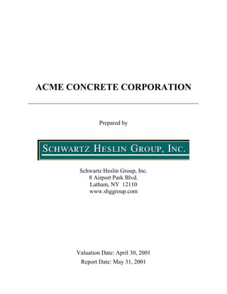 ACME CONCRETE CORPORATION


               Prepared by




       Schwartz Heslin Group, Inc.
          8 Airport Park Blvd.
          Latham, NY 12110
          www.shggroup.com




      Valuation Date: April 30, 2001
       Report Date: May 31, 2001
 