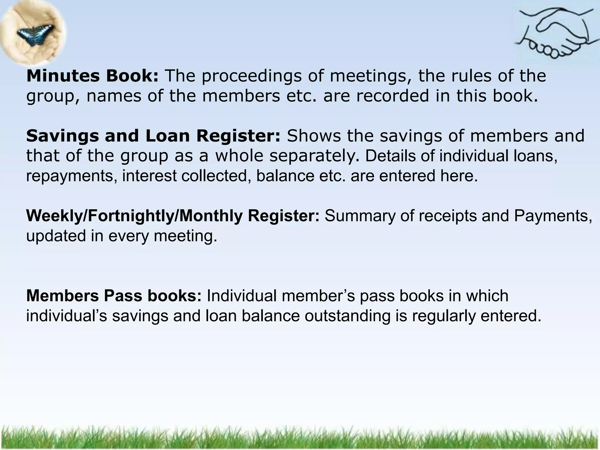 Minutes Book: The proceedings of meetings, the rules of the
group, names of the members etc. are recorded in this book.
Savings and Loan Register: Shows the savings of members and
that of the group as a whole separately. Details of individual loans,
repayments, interest collected, balance etc. are entered here.
Weekly/Fortnightly/Monthly Register: Summary of receipts and Payments,
updated in every meeting.
Members Pass books: Individual member’s pass books in which
individual’s savings and loan balance outstanding is regularly entered.
 