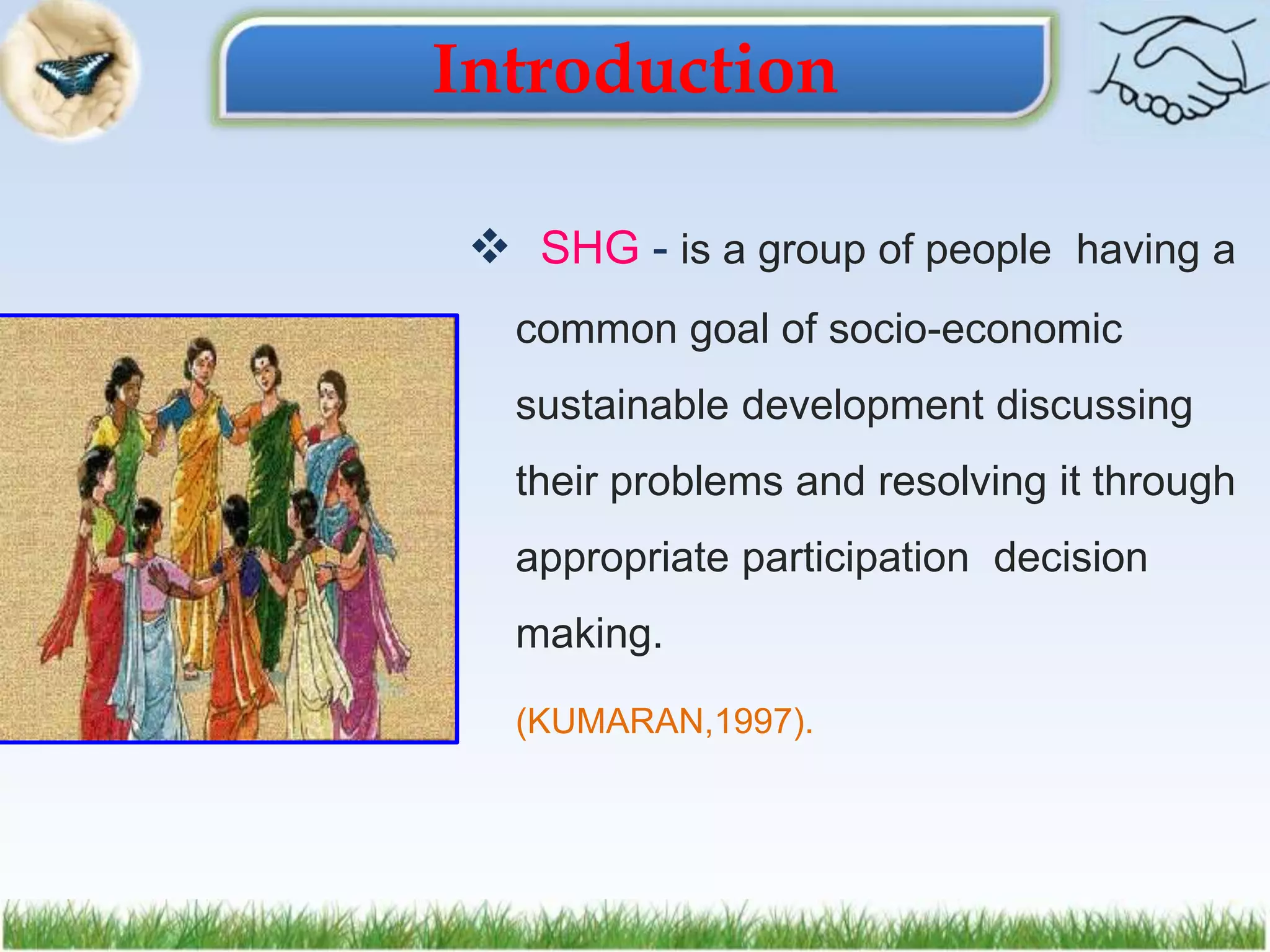Introduction
 SHG - is a group of people having a
common goal of socio-economic
sustainable development discussing
their problems and resolving it through
appropriate participation decision
making.
(KUMARAN,1997).
 