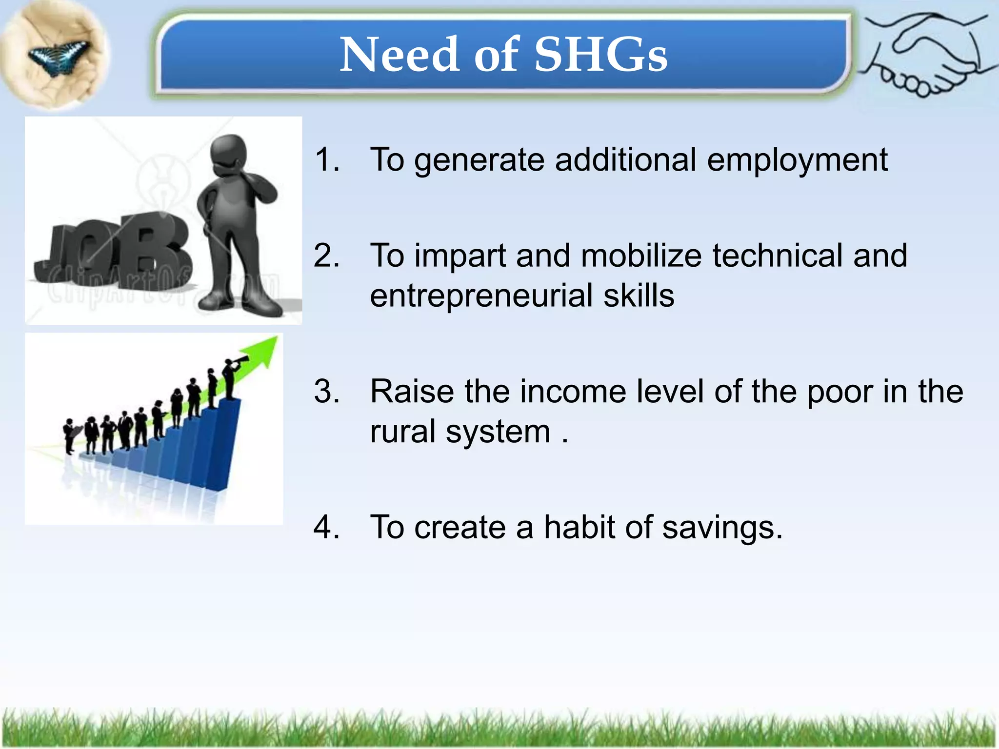 1. To generate additional employment
2. To impart and mobilize technical and
entrepreneurial skills
3. Raise the income level of the poor in the
rural system .
4. To create a habit of savings.
Need of SHGs
 