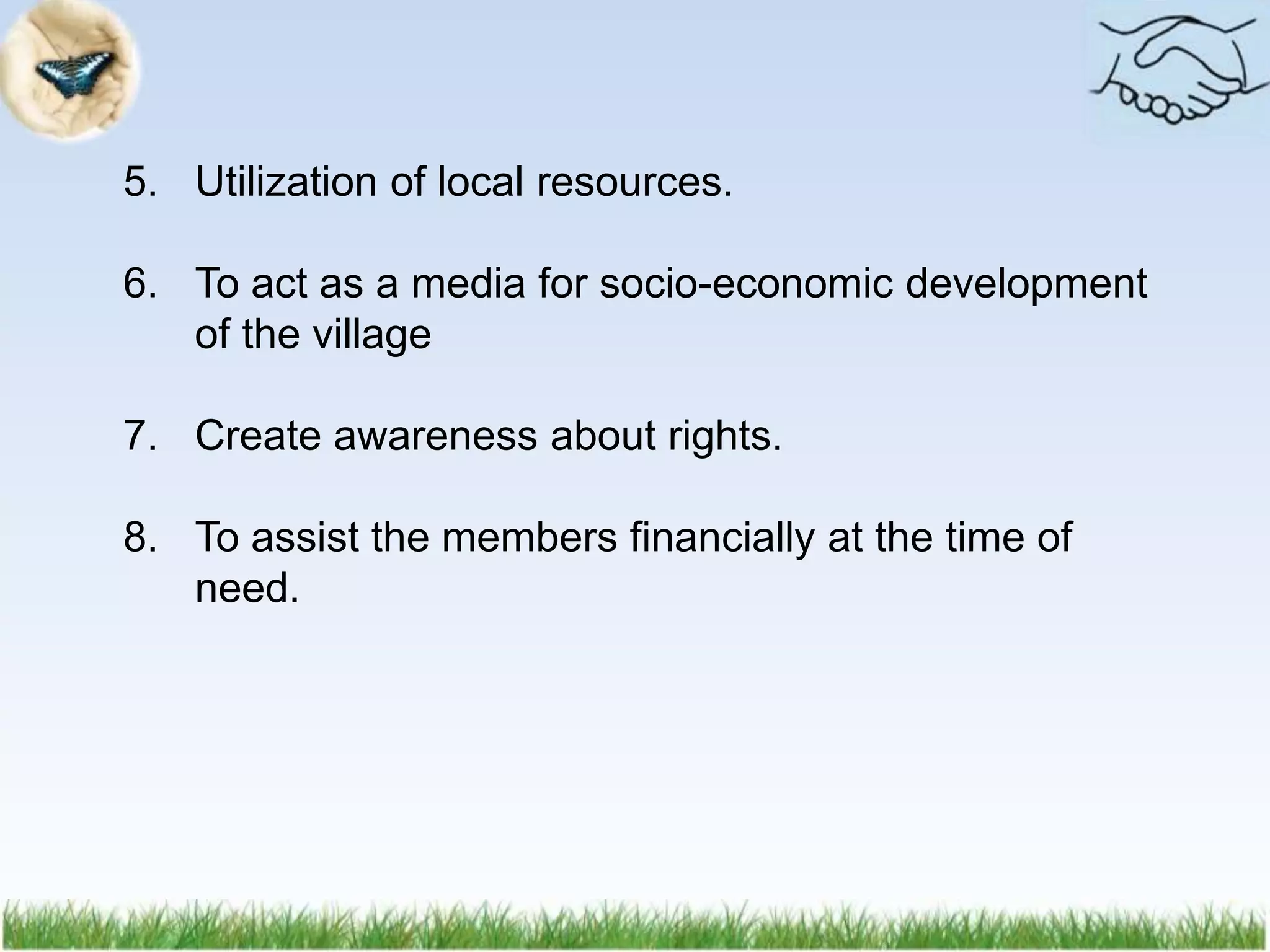 5. Utilization of local resources.
6. To act as a media for socio-economic development
of the village
7. Create awareness about rights.
8. To assist the members financially at the time of
need.
 