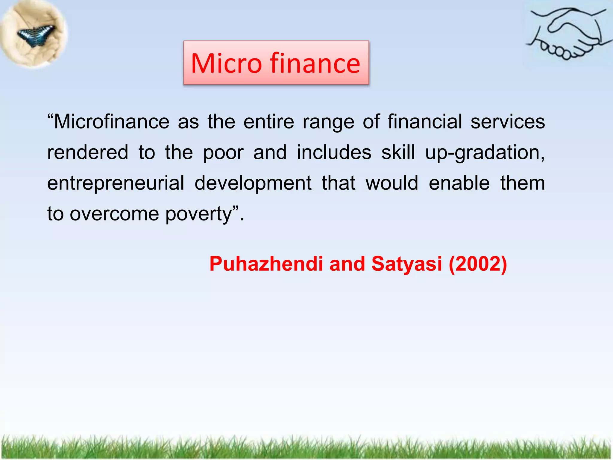“Microfinance as the entire range of financial services
rendered to the poor and includes skill up-gradation,
entrepreneurial development that would enable them
to overcome poverty”.
Puhazhendi and Satyasi (2002)
Micro finance
 