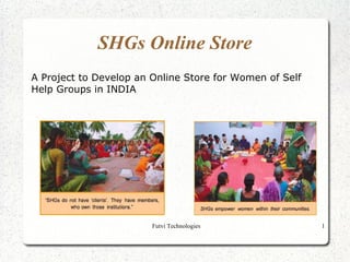 SHGs Online Store
A Project to Develop an Online Store for Women of Self
Help Groups in INDIA




                        Futvi Technologies               1
 