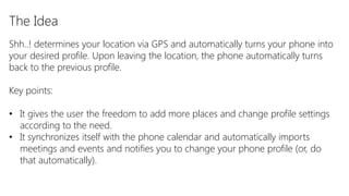 The Idea
Shh..! determines your location via GPS and automatically turns your phone into
your desired profile. Upon leaving the location, the phone automatically turns
back to the previous profile.

Key points:

• It gives the user the freedom to add more places and change profile settings
  according to the need.
• It synchronizes itself with the phone calendar and automatically imports
  meetings and events and notifies you to change your phone profile (or, do
  that automatically).
 