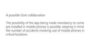A possible Govt collaboration

The possibility of the app being made mandatory to come
pre installed in mobile phones is possible, keeping in mind
the number of accidents involving use of mobile phones in
critical locations.
 