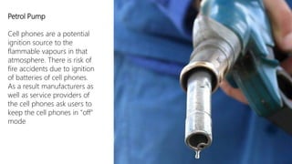 Petrol Pump

Cell phones are a potential
ignition source to the
flammable vapours in that
atmosphere. There is risk of
fire accidents due to ignition
of batteries of cell phones.
As a result manufacturers as
well as service providers of
the cell phones ask users to
keep the cell phones in "off"
mode
 