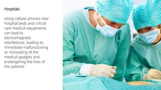 Hospitals

Using cellular phones near
hospital beds and critical
care medical equipments
can lead to
electromagnetic
interference, leading to
immediate malfunctioning
or misreading of the
medical gadgets and
endangering the lives of
the patients.
 
