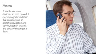 Airplanes

Portable electronic
devices can emit powerful
electromagnetic radiation
that can muck up an
aircraft’s navigation and
communication systems
and actually endanger a
flight.
 