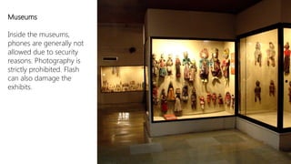 Museums

Inside the museums,
phones are generally not
allowed due to security
reasons. Photography is
strictly prohibited. Flash
can also damage the
exhibits.
 