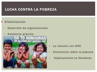 LUCHA CONTRA LA POBREZA


 Globalización
  Desarrollo de organizaciones

  Asistencia gratuita



                                   La relación con SHH

                                   Concienciar sobre la pobreza

                                     Implicaciones en Honduras
 