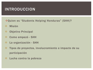INTRODUCCION

Quien es “Students Helping Honduras” (SHH)?
 Misión
 Objetivo Principal
 Como empezó - SHH
 La organización - SHH
 Tipos de proyectos, involucramiento e impacto de su
   participación
 Lucha contra la pobreza
 
