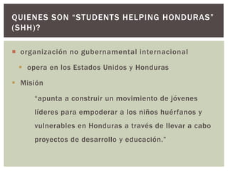 QUIENES SON “STUDENTS HELPING HONDURAS”
(SHH)?

 organización no gubernamental internacional

  opera en los Estados Unidos y Honduras

 Misión

     “apunta a construir un movimiento de jóvenes
     líderes para empoderar a los niños huérfanos y
     vulnerables en Honduras a través de llevar a cabo
     proyectos de desarrollo y educación.”
 