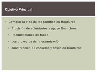 Objetivo Principal


 Cambiar la vida de las familias en Honduras

  Provisión de voluntarios y apoyo financiero

  Recaudaciones de fondo

  Los proyectos de la organización

  construcción de escuelas y casas en Honduras
 