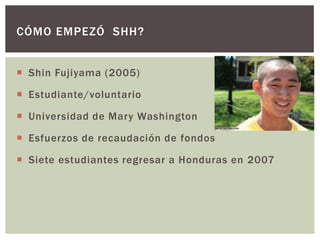 CÓMO EMPEZÓ SHH?


 Shin Fujiyama (2005)

 Estudiante/voluntario

 Universidad de Mary Washington

 Esfuerzos de recaudación de fondos

 Siete estudiantes regresar a Honduras en 2007
 