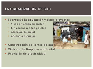LA ORGANIZACIÓN DE SHH


 Promueve la educación y otros proyectos
    Viven en casas de cartón
    Sin acceso a agua potable
    Atención de salud
    Acceso a escuelas


 Construcción de Torres de agua
 Sistema de limpieza ambiental
 Provisión de electricidad
 
