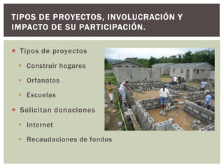 TIPOS DE PROYECTOS, INVOLUCRACIÓN Y
IMPACTO DE SU PARTICIPACIÓN.

 Tipos de proyectos
  Construir hogares

  Orfanatos

  Escuelas

 Solicitan donaciones
  Internet

  Recaudaciones de fondos
 