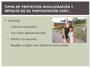 TIPOS DE PROYECTOS INVOLUCRACIÓN Y
IMPACTO DE SU PARTICIPACIÓN CONT…

 Impacto

  Labores manuales

  Los niños desfavorecidos

  Niños a la escuela

  Ayudan a lograr sus objetivos educativos
 