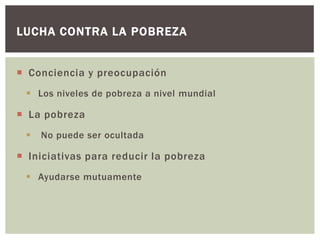LUCHA CONTRA LA POBREZA


 Conciencia y preocupación
  Los niveles de pobreza a nivel mundial

 La pobreza
    No puede ser ocultada

 Iniciativas para reducir la pobreza
  Ayudarse mutuamente
 