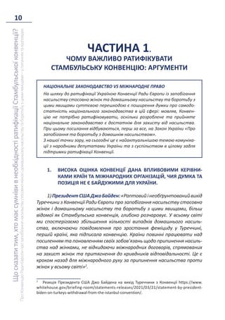 10
Що
сказати
тим,
хто
має
сумніви
в
необхідності
ратифікації
Стамбульської
конвенції?
Про
Конвенцію
Ради
Європи
про
запобігання
насильству
стосовно
жінок
і
домашньому
насильству
та
боротьбу
з
цими
явищами
–
у
питаннях
та
відповідях
ЧАСТИНА 1.
ЧОМУ ВАЖЛИВО РАТИФІКУВАТИ
СТАМБУЛЬСЬКУ КОНВЕНЦІЮ: АРГУМЕНТИ
НАЦІОНАЛЬНЕ ЗАКОНОДАВСТВО VS МІЖНАРОДНЕ ПРАВО
На шляху до ратифікації Україною Конвенції Ради Європи із запобігання
насильству стосовно жінок та домашньому насильству та боротьбу з
цими явищами суттєвою перешкодою є поширення думки про самодо-
статність національного законодавства в цій сфері: мовляв, Конвен-
цію не потрібно ратифіковувати, оскільки розроблене та прийняте
національне законодавство є достатнім для захисту від насильства.
При цьому посилання відбуваються, перш за все, на Закон України «Про
запобігання та боротьбу з домашнім насильством».
З нашої точки зору, на сьогодні це є найактуальнішою темою комуніка-
ції з народними депутатами України та з суспільством в цілому задля
підтримки ратифікації Конвенції.
1. ВИСОКА ОЦІНКА КОНВЕНЦІЇ ДАНА ВПЛИВОВИМИ КЕРІВНИ-
КАМИ КРАЇН ТА МІЖНАРОДНИХ ОРГАНІЗАЦІЙ, ЧИЯ ДУМКА ТА
ПОЗИЦІЯ НЕ Є БАЙДУЖИМИ ДЛЯ УКРАЇНИ.
1)ПрезидентСШАДжоБайден:«Раптовийінеобґрунтованийвихід
Туреччини з Конвенції Ради Європи про запобігання насильству стосовно
жінок і домашньому насильству та боротьбу з цими явищами, більш
відомої як Стамбульська конвенція, глибоко розчаровує. У всьому світі
ми спостерігаємо збільшення кількості випадків домашнього насиль-
ства, включаючи повідомлення про зростання феміциду у Туреччині,
першій країні, яка підписала конвенцію. Країни повинні працювати над
посиленням та поновленням своїх зобов’язань щодо припинення насиль-
ства над жінками, не відкидаючи міжнародних договорів, спрямованих
на захист жінок та притягнення до кривдників відповідальності. Це є
кроком назад для міжнародного руху за припинення насильства проти
жінок у всьому світі»2
.
2
Реакція Президента США Джо Байдена на вихід Туреччини з Конвенції https://www.
whitehouse.gov/briefing-room/statements-releases/2021/03/21/statement-by-president-
biden-on-turkeys-withdrawal-from-the-istanbul-convention/.
 