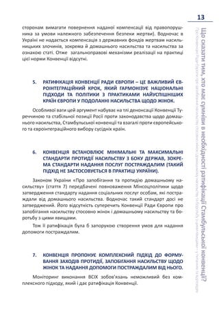 13
Що
сказати
тим,
хто
має
сумніви
в
необхідності
ратифікації
Стамбульської
конвенції?
Про
Конвенцію
Ради
Європи
про
запобігання
насильству
стосовно
жінок
і
домашньому
насильству
та
боротьбу
з
цими
явищами
–
у
питаннях
та
відповідях
сторонам вимагати повернення наданої компенсації від правопоруш-
ника за умови належного забезпечення безпеки жертви). Водночас в
Україні не надається компенсація з державних фондів жертвам насиль-
ницьких злочинів, зокрема й домашнього насильства та насильства за
ознакою статі. Отже загальноправові механізми реалізації на практиці
цієї норми Конвенції відсутні.
5. РАТИФІКАЦІЯ КОНВЕНЦІЇ РАДИ ЄВРОПИ – ЦЕ ВАЖЛИВИЙ ЄВ-
РОІНТЕГРАЦІЙНИЙ КРОК, ЯКИЙ ГАРМОНІЗУЄ НАЦІОНАЛЬНІ
ПІДХОДИ ТА ПОЛІТИКИ З ПРАКТИКАМИ НАЙУСПІШНІШИХ
КРАЇН ЄВРОПИ У ПОДОЛАННІ НАСИЛЬСТВА ЩОДО ЖІНОК.
Особливої ваги цей аргумент набуває на тлі денонсації Конвенції Ту-
реччиною та стабільної позиції Росії проти законодавства щодо домаш-
нього насильства, Стамбульської конвенції та взагалі проти європейсько-
го та євроінтеграційного вибору сусідніх країн.
6. КОНВЕНЦІЯ ВСТАНОВЛЮЄ МІНІМАЛЬНІ ТА МАКСИМАЛЬНІ
СТАНДАРТИ ПРОТИДІЇ НАСИЛЬСТВУ З БОКУ ДЕРЖАВ, ЗОКРЕ-
МА СТАНДАРТИ НАДАННЯ ПОСЛУГ ПОСТРАЖДАЛИМ (ТАКИЙ
ПІДХІД НЕ ЗАСТОСОВУЄТЬСЯ В ПРАКТИЦІ УКРАЇНИ).
Законом України «Про запобігання та протидію домашньому на-
сильству» (стаття 7) передбачені повноваження Мінсоцполітики щодо
затвердження стандарту надання соціальних послуг особам, які постра-
ждали від домашнього насильства. Водночас такий стандарт досі не
затверджений. Його відсутність суперечить Конвенції Ради Європи про
запобігання насильству стосовно жінок і домашньому насильству та бо-
ротьбу з цими явищами.
Тож її ратифікація була б запорукою створення умов для надання
допомоги постраждалим.
7. КОНВЕНЦІЯ ПРОПОНУЄ КОМПЛЕКСНИЙ ПІДХІД ДО ФОРМУ-
ВАННЯ ЗАХОДІВ ПРОТИДІЇ, ЗАПОБІГАННЯ НАСИЛЬСТВУ ЩОДО
ЖІНОК ТА НАДАННЯ ДОПОМОГИ ПОСТРАЖДАЛИМ ВІД НЬОГО.
Моніторинг виконання ВСІХ зобов’язань неможливий без ком-
плексного підходу, який і дає ратифікація Конвенції.
 