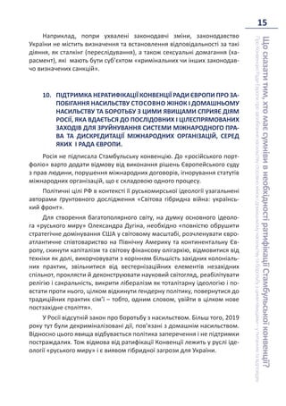 15
Що
сказати
тим,
хто
має
сумніви
в
необхідності
ратифікації
Стамбульської
конвенції?
Про
Конвенцію
Ради
Європи
про
запобігання
насильству
стосовно
жінок
і
домашньому
насильству
та
боротьбу
з
цими
явищами
–
у
питаннях
та
відповідях
Наприклад, попри ухвалені законодавчі зміни, законодавство
України не містить визначення та встановлення відповідальності за такі
діяння, як сталкінг (переслідування), а також сексуальні домагання (ха-
расмент), які мають бути суб’єктом «кримінальних чи інших законодав-
чо визначених санкцій».
10. ПІДТРИМКА НЕРАТИФІКАЦІЇ КОНВЕНЦІЇ РАДИ ЄВРОПИ ПРО ЗА-
ПОБІГАННЯ НАСИЛЬСТВУ СТОСОВНО ЖІНОК І ДОМАШНЬОМУ
НАСИЛЬСТВУ ТА БОРОТЬБУ З ЦИМИ ЯВИЩАМИ СПРИЯЄ ДІЯМ
РОСІЇ, ЯКА ВДАЄТЬСЯ ДО ПОСЛІДОВНИХ І ЦІЛЕСПРЯМОВАНИХ
ЗАХОДІВ ДЛЯ ЗРУЙНУВАННЯ СИСТЕМИ МІЖНАРОДНОГО ПРА-
ВА ТА ДИСКРЕДИТАЦІЇ МІЖНАРОДНИХ ОРГАНІЗАЦІЙ, СЕРЕД
ЯКИХ І РАДА ЄВРОПИ.
Росія не підписала Стамбульську конвенцію. До «російського порт-
фоліо» варто додати відмову від виконання рішень Європейського суду
з прав людини, порушення міжнародних договорів, ігнорування статутів
міжнародних організацій, що є складовою одного процесу.
Політичні цілі РФ в контексті її руськомирської ідеології узагальнені
авторами ґрунтовного дослідження «Світова гібридна війна: українсь-
кий фронт».
Для створення багатополярного світу, на думку основного ідеоло-
га «руського миру» Олександра Дугіна, необхідно «повністю обрушити
стратегічне домінування США у світовому масштабі, розчленувати євро-
атлантичне співтовариство на Північну Америку та континентальну Єв-
ропу, скинути капіталізм та світову фінансову олігархію, відмовитися від
техніки як долі, викорчовувати з корінням більшість західних колоніаль-
них практик, звільнитися від вестернізаційних елементів незахідних
спільнот, проклясти й деконструювати науковий світогляд, реабілітувати
релігію і сакральність, викрити лібералізм як тоталітарну ідеологію і по-
встати проти нього, цілком відкинути ґендерну політику, повернутися до
традиційних практик сім’ї – тобто, одним словом, увійти в цілком нове
постзахідне століття».
У Росії відсутній закон про боротьбу з насильством. Більш того, 2019
року тут були декриміналізовані дії, пов’язані з домашнім насильством.
Відносно цього явища відбувається політика заперечення і не підтримки
постраждалих. Тож відмова від ратифікації Конвенції лежить у руслі іде-
ології «руського миру» і є виявом гібридної загрози для України.
 