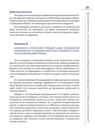 19
Що
сказати
тим,
хто
має
сумніви
в
необхідності
ратифікації
Стамбульської
конвенції?
Про
Конвенцію
Ради
Європи
про
запобігання
насильству
стосовно
жінок
і
домашньому
насильству
та
боротьбу
з
цими
явищами
–
у
питаннях
та
відповідях
Додаткові пропозиції
При зборі статистичних даних профільними відомствами/міністерства-
ми, що здійснюють функції, пов’язані із запобіганням та протидією домаш-
ньому насильству, необхідно виокремлювати категорію звернень громадян
та громадянок України, які постраждали від насильства за кордоном.
При проведенні опитувань для оцінки поширення й тенденцій всіх
форм насильства, що підпадають під сферу застосування Конвенції̈,
включати питання, що стосуються ситуацій насильства відносно україн-
ських громадян за кордоном.
ПРОБЛЕМА 2
НЕОБІЗНАНІСТЬ УКРАЇНСЬКИХ ГРОМАДЯН ЩОДО ОСОБЛИВОСТЕЙ
ЗАКОНОДАВСТВА ТА ТРАДИЦІЙ ІНШИХ КРАЇН І НЕОБХІДНІСТЬ ПОСИ-
ЛЕННЯ ІНФОРМАЦІЙНОЇ РОБОТИ.
Часто громадяни та громадянки України, котрі потрапляють за кор-
доном у ситуації ґендерно зумовленого насильства, зокрема домашньо-
го, опиняються в них через свою необізнаність із даною проблематикою.
Зокрема вони можуть не знати законодавства країни перебування, си-
стеми суб’єктів, які відповідають за запобігання та протидію насильству,
не мати інформації про діяльність служб, які надають захист постражда-
лим.
Не знаючи особливостей законодавства та функціонування механіз-
му протидії насильства в державі перебування та не отримавши необ-
хідної фахової допомоги в українських консульських установах, постра-
ждалі особи часто змушені звертатися до громадських організацій на
території України.
Нерідко ті, хто постраждав від домашнього чи ґендерно зумовле-
ного насильства за кордоном, не знають і про систему національного за-
конодавства, уповноважені органи та послуги, якими вони можуть ско-
ристатися після повернення в Україну. Так, за даними Координаційного
центру з надання правової допомоги, за 2020 рік за правовою допомо-
гою у питаннях домашнього насильства до центрів з надання безоплат-
ної правової допомоги звернулися всього 1 200 осіб (наразі Координа-
ційний центр з надання правової допомоги не відстежує, яка частина з
цих звернень надходить від громадян, які постраждали від насильства
за кордоном). Цей показник значно нижчий порівняно з іншими кате-
горіями звернень.
 