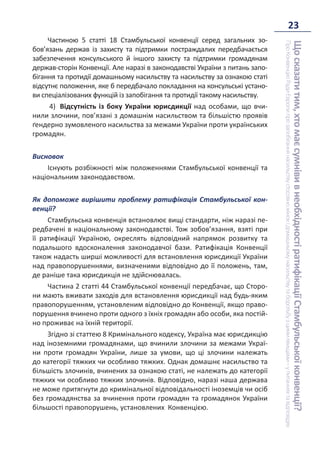 23
Що
сказати
тим,
хто
має
сумніви
в
необхідності
ратифікації
Стамбульської
конвенції?
Про
Конвенцію
Ради
Європи
про
запобігання
насильству
стосовно
жінок
і
домашньому
насильству
та
боротьбу
з
цими
явищами
–
у
питаннях
та
відповідях
Частиною 5 статті 18 Стамбульської конвенції серед загальних зо-
бов’язань держав із захисту та підтримки постраждалих передбачається
забезпечення консульського й іншого захисту та підтримки громадянам
держав-сторін Конвенції. Але наразі в законодавстві України з питань запо-
бігання та протидії домашньому насильству та насильству за ознакою статі
відсутнє положення, яке б передбачало покладання на консульські устано-
ви спеціалізованих функцій із запобігання та протидії такому насильству.
4) Відсутність із боку України юрисдикції над особами, що вчи-
нили злочини, пов’язані з домашнім насильством та більшістю проявів
ґендерно зумовленого насильства за межами України проти українських
громадян.
Висновок
Існують розбіжності між положеннями Стамбульської конвенції та
національним законодавством.
Як допоможе вирішити проблему ратифікація Стамбульської кон-
венції?
Стамбульська конвенція встановлює вищі стандарти, ніж наразі пе-
редбачені в національному законодавстві. Тож зобов’язання, взяті при
її ратифікації Україною, окреслять відповідний напрямок розвитку та
подальшого вдосконалення законодавчої бази. Ратифікація Конвенції
також надасть ширші можливості для встановлення юрисдикції України
над правопорушеннями, визначеними відповідно до її положень, там,
де раніше така юрисдикція не здійснювалась.
Частина 2 статті 44 Стамбульської конвенції передбачає, що Сторо-
ни мають вживати заходів для встановлення юрисдикції над будь-яким
правопорушенням, установленим відповідно до Конвенції, якщо право-
порушення вчинено проти одного з їхніх громадян або особи, яка постій-
но проживає на їхній території.
Згідно зі статтею 8 Кримінального кодексу, Україна має юрисдикцію
над іноземними громадянами, що вчинили злочини за межами Украї-
ни проти громадян України, лише за умови, що ці злочини належать
до категорії тяжких чи особливо тяжких. Однак домашнє насильство та
більшість злочинів, вчинених за ознакою статі, не належать до категорії
тяжких чи особливо тяжких злочинів. Відповідно, наразі наша держава
не може притягнути до кримінальної відповідальності іноземців чи осіб
без громадянства за вчинення проти громадян та громадянок України
більшості правопорушень, установлених Конвенцією.
 