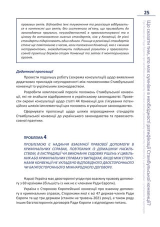25
Що
сказати
тим,
хто
має
сумніви
в
необхідності
ратифікації
Стамбульської
конвенції?
Про
Конвенцію
Ради
Європи
про
запобігання
насильству
стосовно
жінок
і
домашньому
насильству
та
боротьбу
з
цими
явищами
–
у
питаннях
та
відповідях
правових актів. Відповідно їхнє тлумачення та реалізація відбуваєть-
ся в контексті цих актів, без системного зв’язку, що призводить до
законодавчих прогалин, неузгодженостей в правозастосуванні та в
цілому до встановлення нижчих стандартів, ніж у Конвенції, де різні
стандарти підкріплюють один одного. Різниця в реалізації стандартів
стане ще помітнішою з часом, коли положення Конвенції, яка є «живим
інструментом», знаходитимуть подальший розвиток у правозасто-
совній практиці держав-сторін Конвенції та звітах її моніторингових
органів.
Додаткові пропозиції
Провести подальшу роботу (зокрема консультації) щодо виявлення
додаткових прикладів неузгодженості між положеннями Стамбульської
конвенції та українським законодавством.
Розробити комплексний перелік положень Стамбульської конвен-
ції, які не знайшли відображення в українському законодавстві. Прове-
сти окремі консультації щодо статті 44 Конвенції для з’ясування потен-
ційних шляхів імплементації цих положень в українське законодавство.
Сформувати пропозиції щодо шляхів впровадження стандартів
Стамбульської конвенції до українського законодавства та правозасто-
совної практики.
ПРОБЛЕМА 4
ПРОБЛЕМОЮ Є НАДАННЯ ВЗАЄМНОЇ ПРАВОВОЇ ДОПОМОГИ В
КРИМІНАЛЬНИХ СПРАВАХ, ПОВ’ЯЗАНИХ ІЗ ДОМАШНІМ НАСИЛЬ-
СТВОМ, В ЕКСТРАДИЦІЇ ЧИ ВИКОНАННІ СУДОВИХ РІШЕНЬ У ЦИВІЛЬ-
НИХ АБО КРИМІНАЛЬНИХ СПРАВАХ У ВИПАДКАХ, ЯКЩО МІЖ СТОРО-
НАМИ КОНВЕНЦІЇ НЕ УКЛАДЕНО ВІДПОВІДНОГО ДВОСТОРОННЬОГО
ЧИ БАГАТОСТОРОННЬОГО МІЖНАРОДНОГО ДОГОВОРУ.
Наразі Україна має двосторонні угоди про взаємну правову допомо-
гу з 69 країнами (більшість із них не є членами Ради Європи).
Україна є Стороною Європейської конвенції про взаємну допомо-
гу в кримінальних справах, Сторонами якої є всі 47 держав-членів Ради
Європи та ще три держави (станом на травень 2021 року), а також ряду
інших багатосторонніх договорів Ради Європи з відповідних питань.
 