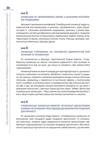 30
Що
сказати
тим,
хто
має
сумніви
в
необхідності
ратифікації
Стамбульської
конвенції?
Про
Конвенцію
Ради
Європи
про
запобігання
насильству
стосовно
жінок
і
домашньому
насильству
та
боротьбу
з
цими
явищами
–
у
питаннях
та
відповідях
МІФ 3
КОНВЕНЦІЮ НЕ РАТИФІКОВУЮТЬ КРАЇНИ З СИЛЬНИМИ РЕЛІГІЙНИ-
МИ ТРАДИЦІЯМИ.
Аргумент противників ратифікації Стамбульської конвенції щодо су-
перечностей між Конвенцією та релігією, «розбивається» через рішен-
ня країн із сильними релігійними традиціями, причому, у різних віро-
сповіданнях, які вже ратифікували цей міжнародний документ. Згадаємо
мусульманську Боснію та Герцеговину, православні Сербію, Грецію, Кіпр,
Чорногорію та Грузію, католицькі Іспанію, Італію, Польщу, Ірландію, про-
тестантські Німеччину, Швецію, Данію.
МІФ 4
КОНВЕНЦІЯ СПРЯМОВАНА НА СКАСУВАННЯ ВІДМІННОСТЕЙ МІЖ
ЖІНКАМИ ТА ЧОЛОВІКАМИ.
Як зазначається в брошурі, підготовленій Радою Європи, «Стам-
бульська конвенція не прагне «скасувати відмінності» між жінками та
чоловіками й не має на увазі, що жінки та чоловіки є або повинні бути
«однаковими».
Конвенціявимагаєвжиттязаходівдляпротидіїідеїпроте,щожінкиє
статусно «нижчими» за чоловіків. Забобони, стереотипи, звичаї та тради-
ції, як і раніше, сприяють чоловікам утримувати вигідні позиції у багатьох
питаннях, наприклад, у приватних та суспільних сферах, у політичному
житті, на роботі, в системах освіти, в повідомленнях про злочини до полі-
ції або в суді. Це ускладнює жінкам можливість розкрити те, що вони є
жертвами насильства, і зменшує повагу до їхніх прав». (Міфи і факти про
Стамбульську конвенцію – https://www.coe.int/en/web/genderequality/-/
learn-about-myths-and-facts-about-the-istanbul-convention-in-ukraine).
МІФ 5
СТАМБУЛЬСЬКА КОНВЕНЦІЯ ВИМАГАЄ ЛЕГАЛІЗАЦІЇ ОДНОСТАТЕВИХ
ШЛЮБІВ І ВСТАНОВЛЮЄ НОВІ ПІДХОДИ ДО ВИЗНАЧЕННЯ ҐЕНДЕРНОЇ
ІДЕНТИЧНОСТІ.
Як зазначають експерти Ради Європи, «Стамбульська конвенція не
встановлює нові стандарти щодо ґендерної ідентичності та сексуаль-
ної орієнтації, зокрема щодо юридичного визнання одностатевих пар.
Принцип недискримінації за ознакою ґендерної ідентичності або сексу-
альної орієнтації ґрунтується на юридичних зобов’язаннях, що виплива-
 