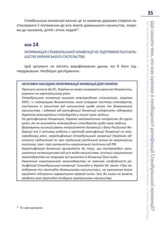 35
Що
сказати
тим,
хто
має
сумніви
в
необхідності
ратифікації
Стамбульської
конвенції?
Про
Конвенцію
Ради
Європи
про
запобігання
насильству
стосовно
жінок
і
домашньому
насильству
та
боротьбу
з
цими
явищами
–
у
питаннях
та
відповідях
Стамбульська конвенція визнає це та заохочує держави-сторони за-
стосовувати її положення до всіх жертв домашнього насильства, зокре-
ма до чоловіків, дітей і літніх людей10
.
МІФ 14
РАТИФІКАЦІЯ СТАМБУЛЬСЬКОЇ КОНВЕНЦІЇ НЕ ПІДТРИМУЄТЬСЯ БІЛЬ-
ШІСТЮ УКРАЇНСЬКОГО СУСПІЛЬСТВА.
Цей аргумент не містить верифікованих даних, які б його під-
тверджували. Необхідні дослідження.
НЕГАТИВНІ НАСЛІДКИ НЕРАТИФІКАЦІЇ КОНВЕНЦІЇ ДЛЯ УКРАЇНИ
Прагнучи вступу до ЄС, Україна не може ігнорувати важливі документи,
ухвалені на європейському рівні.
Стамбульська конвенція визнана міжнародною спільнотою, зокрема
ООН, і є найкращим документом, який створює систему стандартів,
пов’язаних із захистом від насильства щодо жінок та домашнього
насильства, і відмова від ратифікації Конвенції суперечить підтримці
Україною міжнародних стандартів у галузі прав людини.
Не ратифікуючи Конвенцію, Україна автоматично потрапляє до групи
країн, які не визнають міжнародних стандартів щодо прав людини.
Враховуючи високий рівень неприйняття Конвенції з боку Російської Фе-
дерації та її активну роботу з протидії ратифікації Конвенції на між-
народному рівні, нератифікація Стамбульської конвенції Україною од-
ночасно свідчитиме як про серйозний російський вплив на національну
політику, так і про залежність національної політики від РФ.
Нератифікація Конвенції призводить до того, що постраждалі зали-
шаються незахищеними від усіх видів насильства, оскільки національне
законодавство не покриває всі визначені в Конвенції його види.
Ухвалення національного законодавства не замінює необхідності ра-
тифікації Стамбульської конвенції. Сьогодні в Україні діє закон «Про за-
побігання та протидію домашньому насильству», на виконання якого
прийняті підзаконні нормативно-правові акти. Але до нього не можна
зводити всю протидію ґендерно зумовленому насильству.
10
Те саме джерело.
 