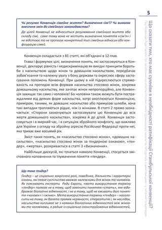 5
Що
сказати
тим,
хто
має
сумніви
в
необхідності
ратифікації
Стамбульської
конвенції?
Про
Конвенцію
Ради
Європи
про
запобігання
насильству
стосовно
жінок
і
домашньому
насильству
та
боротьбу
з
цими
явищами
–
у
питаннях
та
відповідях
Чи регулює Конвенція сімейне життя? Визначення сім’ї? Чи вимагає
внесення змін до сімейного законодавства?
До цілей Конвенції не відноситься регулювання сімейного життя або
складу сімї, саме тому вона не містить визначення поняття «сім’я» і
не відстоює та не пропагує конкретний тип сімейних відносин або кон-
фігурацію сімей.
Конвенція складається з 81 статті, які об’єднані в 12 глав.
Глава І формулює цілі, визначення понять, які застосовуються в Кон-
венції, декларує рівність і недискримінацію як вихідні принципи бороть-
би з насильством щодо жінок та домашнім насильством, передбачає
зобов’язання та належну увагу з боку держави та окреслює сферу засто-
сування положень Конвенції. При цьому в ній підкреслюється спрямо-
ваність на протидію всім формам насильства стосовно жінок, зокрема
домашньому насильству, яке зачіпає жінок непропорційно, але Конвен-
ція захищає так само і чоловіків! Бо чоловіки також можуть бути постра-
ждалими від деяких форм насильства, котрі охоплюються Конвенцією,
приміром, такими, як домашнє насильство або примусові шлюби, хоча
такі випадки трапляються рідше, ніж із жінками. В статті 2 прямо зазна-
чається: «Сторони заохочуються застосовувати цю Конвенцію до всіх
жертв домашнього насильства», зокрема й до дітей. Конвенція засто-
совується і в мирний час, і в ситуаціях збройного конфлікту, що важливо
для України з огляду на збройну агресію Російської Федерації проти неї,
яка триває вже восьмий рік.
Зміст таких понять, як «насильство стосовно жінок», «домашнє на-
сильство», «насильство стосовно жінок за ґендерною ознакою», «ґен-
дер», «жертва», розкривається в статті 3 «Визначення».
Найбільше дискусій, які точаться навколо Конвенції, стосується змі-
стовного наповнення та тлумачення поняття «ґендер».
Що таке ґендер?
Ґендер – це соціально закріплені ролі, поведінка, діяльність і характерні
ознаки, які певне суспільство вважає належними для жінок та чоловіків.
Як пояснюють експерти Ради Європи, «мета використання терміну
«ґендер» полягає не в тому, щоб замінити поняття «стать», яке відо-
бражає біологічні відмінності, і не в тому, щоб не вживати далі понят-
тя «чоловік» і «жінка». Мета використання терміну «ґендер» – наголо-
сити на тому, як багато проявів нерівності, стереотипів і, як наслідок,
насильства випливає не з наявних біологічних відмінностей між жінка-
ми та чоловіками, а радше із соціально сконструйованих відмінностей,
 