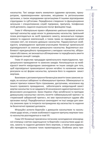 7
Що
сказати
тим,
хто
має
сумніви
в
необхідності
ратифікації
Стамбульської
конвенції?
Про
Конвенцію
Ради
Європи
про
запобігання
насильству
стосовно
жінок
і
домашньому
насильству
та
боротьбу
з
цими
явищами
–
у
питаннях
та
відповідях
насильства. Такі заходи мають вживатися судовими органами, проку-
ратурою, правоохоронними органами, місцевими та регіональними
органами, а також неурядовими організаціями й іншими відповідними
структурами та суб’єктами. Передбачено створення та функціонування
загальних і спеціалізованих служб підтримки, притулків, телефонних
ліній допомоги, надання соціальних послуг фахівцями тощо.
Глава V «Матеріальне право» обумовлює цивільно-правові аспекти
протидії насильству щодо жінок та домашньому насильству. Цивільний
позов розглядається як засіб правового захисту, визначається порядок
вимоги та надання компенсацій, а також права на відвідування дітей
членами сім’ї, які вчинили домашнє насильство. Підкреслюється необ-
хідність запровадження країнами-учасницями Конвенції кримінальної
відповідальності за скоєння домашнього насильства. Виділяються осо-
бливості юрисдикційного провадження у випадках насильства, обґрун-
товані обставини, які визнаються обтяжуючими та передбачають вжиття
відповідних санкцій і заходів.
Глава VI окреслює процедури кримінального переслідування, про-
цесуального провадження та захисних заходів. Наголошується на необ-
хідності вжиття невідкладних законодавчих чи інших заходів для того,
щоб відповідальні правоохоронні органи негайно та належним чином
реагували на всі форми насильства, зупиняли його та надавали захист
жертвам.
Важливим є регламентування Конвенцією вжиття таких захисних за-
ходів, як нагальні заборонні та обмежувальні приписи. Обмежувальні та
захисні приписи повинні бути строковими, доступними, незалежно від
їхнього правового провадження, забезпечувати невідкладний захист
жертви насильства та не завдавати їй неналежного адміністративного чи
фінансового ускладнення. Закон України «Про запобігання та протидію
домашньому насильству» містить поняття «обмежувальний припис» та
«терміновий заборонний припис», які вже призначаються судами або
органами поліції. Передбачаються законодавчі чи інші заходи для захи-
сту законних прав та інтересів постраждалих від насильства та надання
їм безоплатної правової допомоги.
Міграційні аспекти боротьби з домашнім насильством та насиль-
ством щодо жінок, а також особливості надання притулку жертвам тако-
го насильства розглядаються в главі VII.
Глава VIII Конвенції присвячена питанням налагодження міжнарод-
ної співпраці з метою недопущення та боротьби з насильством щодо жі-
нок, захисту та надання допомоги його жертвам, а також розслідувань
або проваджень стосовно таких правопорушень. Особлива увага при-
 