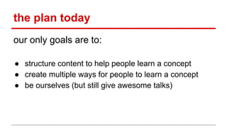 the plan today
our only goals are to:
● structure content to help people learn a concept
● create multiple ways for people to learn a concept
● be ourselves (but still give awesome talks)
 