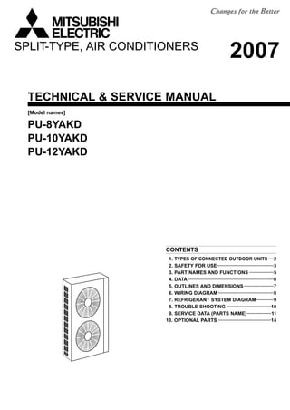 TECHNICAL & SERVICE MANUAL
CONTENTS
1. TYPES OF CONNECTED OUTDOOR UNITS ····2
2. SAFETY FOR USE··········································3
3. PART NAMES AND FUNCTIONS ··················5
4. DATA ·······························································6
5. OUTLINES AND DIMENSIONS······················7
6. WIRING DIAGRAM ·········································8
7. REFRIGERANT SYSTEM DIAGRAM·············9
8. TROUBLE SHOOTING ·································10
9. SERVICE DATA (PARTS NAME)··················11
10. OPTIONAL PARTS ·······································14
[Model names]
PU-8YAKD
PU-10YAKD
PU-12YAKD
SPLIT-TYPE, AIR CONDITIONERS
2007
 
