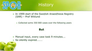 History
 In 1999 start of the Swedish Anaesthesia Registry
(SAR) – Prof Wiklund
 Collected some 350 000 cases over the f...